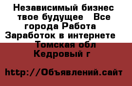 Независимый бизнес-твое будущее - Все города Работа » Заработок в интернете   . Томская обл.,Кедровый г.